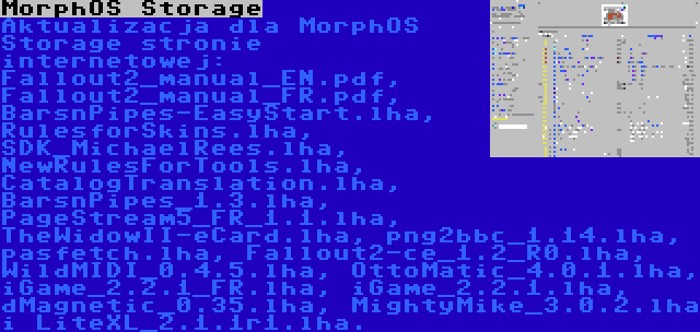 MorphOS Storage | Aktualizacja dla MorphOS Storage stronie internetowej: Fallout2_manual_EN.pdf, Fallout2_manual_FR.pdf, BarsnPipes-EasyStart.lha, RulesforSkins.lha, SDK_MichaelRees.lha, NewRulesForTools.lha, CatalogTranslation.lha, BarsnPipes_1.3.lha, PageStream5_FR_1.1.lha, TheWidowII-eCard.lha, png2bbc_1.14.lha, pasfetch.lha, Fallout2-ce_1.2_R0.lha, WildMIDI_0.4.5.lha, OttoMatic_4.0.1.lha, iGame_2.2.1_FR.lha, iGame_2.2.1.lha, dMagnetic_0.35.lha, MightyMike_3.0.2.lha i LiteXL_2.1.1r1.lha.
