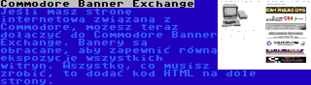 Commodore Banner Exchange | Jeśli masz stronę internetową związaną z Commodore, możesz teraz dołączyć do Commodore Banner Exchange. Banery są obracane, aby zapewnić równą ekspozycję wszystkich witryn. Wszystko, co musisz zrobić, to dodać kod HTML na dole strony.