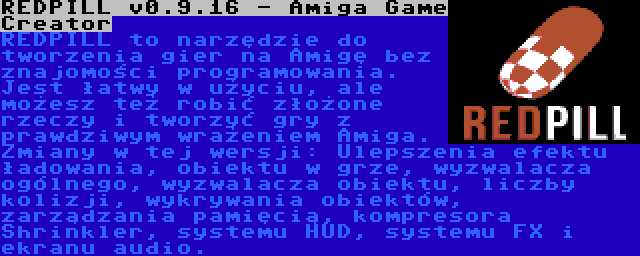 REDPILL v0.9.16 - Amiga Game Creator | REDPILL to narzędzie do tworzenia gier na Amigę bez znajomości programowania. Jest łatwy w użyciu, ale możesz też robić złożone rzeczy i tworzyć gry z prawdziwym wrażeniem Amiga. Zmiany w tej wersji: Ulepszenia efektu ładowania, obiektu w grze, wyzwalacza ogólnego, wyzwalacza obiektu, liczby kolizji, wykrywania obiektów, zarządzania pamięcią, kompresora Shrinkler, systemu HUD, systemu FX i ekranu audio.