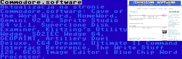 Commodore.software | Aktualizacja na stronie Commodore.software: Cave of the Word Wizard, HomeWord, Gemini V2.0, Sprite Studio 64 v1.1, Superclone Disk Examiner, Klitzing's Utility Wedge, SD2IEC Wedge 64, GEOPAINT, Artillery Duel Deluxe, C64 Dreams, Ultimate II Command Interface Reference, The Write Stuff 128, GEOS Image Editor i Blue Chip Word Processor.