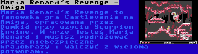 Maria Renard's Revenge - Amiga | Maria Renard's Revenge to fanowska gra Castlevania na Amiga, opracowana przez Domkid przy użyciu Scorpion Engine. W grze jesteś Marią Renard i musisz podróżować przez niebezpieczne krajobrazy i walczyć z wieloma potworami.