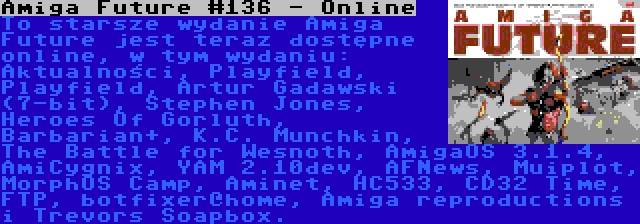 Amiga Future #136 - Online | To starsze wydanie Amiga Future jest teraz dostępne online, w tym wydaniu: Aktualności, Playfield, Playfield, Artur Gadawski (7-bit), Stephen Jones, Heroes Of Gorluth, Barbarian+, K.C. Munchkin, The Battle for Wesnoth, AmigaOS 3.1.4, AmiCygnix, YAM 2.10dev, AFNews, Muiplot, MorphOS Camp, Aminet, HC533, CD32 Time, FTP, botfixer@home, Amiga reproductions i Trevors Soapbox.