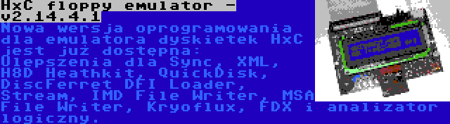 HxC floppy emulator - v2.14.4.1 | Nowa wersja oprogramowania dla emulatora dyskietek HxC jest już dostępna: Ulepszenia dla Sync, XML, H8D Heathkit, QuickDisk, DiscFerret DFI Loader, Stream, IMD File Writer, MSA File Writer, Kryoflux, FDX i analizator logiczny.