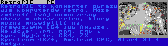 RetroPIC - PC | RetroPIC to konwerter obrazu dla komputerów retro. Może zmienić Twój nowoczesny obraz w obraz retro, który można wyświetlić na prawdziwym C64 lub Amidze. Wejście: jpg, png, rgb i bgr. Wyjście: C64, ZX Spectrum 48/+, Amstrad CPC, Atari ST i Amiga.