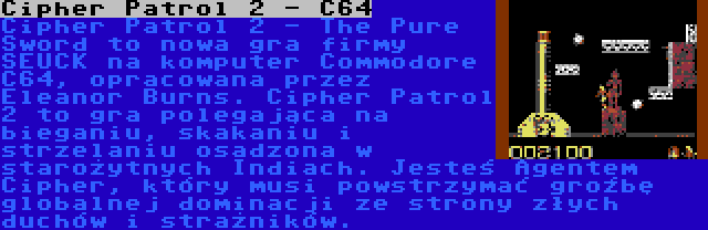 Cipher Patrol 2 - C64 | Cipher Patrol 2 - The Pure Sword to nowa gra firmy SEUCK na komputer Commodore C64, opracowana przez Eleanor Burns. Cipher Patrol 2 to gra polegająca na bieganiu, skakaniu i strzelaniu osadzona w starożytnych Indiach. Jesteś Agentem Cipher, który musi powstrzymać groźbę globalnej dominacji ze strony złych duchów i strażników.