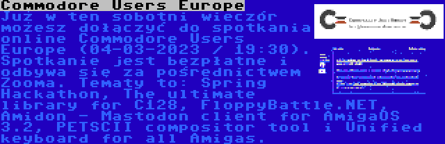 Commodore Users Europe | Już w ten sobotni wieczór możesz dołączyć do spotkania online Commodore Users Europe (04-03-2023 / 19:30). Spotkanie jest bezpłatne i odbywa się za pośrednictwem Zooma. Tematy to: Spring Hackathon, The ultimate library for C128, FloppyBattle.NET, Amidon - Mastodon client for AmigaOS 3.2, PETSCII compositor tool i Unified keyboard for all Amigas.
