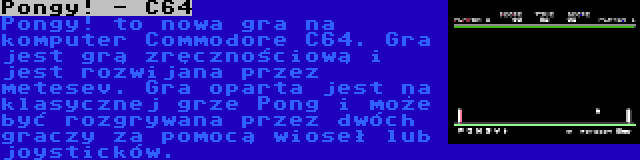 Pongy! - C64 | Pongy! to nowa gra na komputer Commodore C64. Gra jest grą zręcznościową i jest rozwijana przez metesev. Gra oparta jest na klasycznej grze Pong i może być rozgrywana przez dwóch graczy za pomocą wioseł lub joysticków.