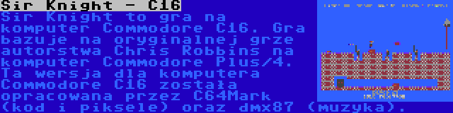 Sir Knight - C16 | Sir Knight to gra na komputer Commodore C16. Gra bazuje na oryginalnej grze autorstwa Chris Robbins na komputer Commodore Plus/4. Ta wersja dla komputera Commodore C16 została opracowana przez C64Mark (kod i piksele) oraz dmx87 (muzyka).