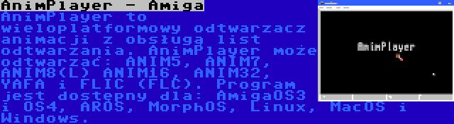 AnimPlayer - Amiga | AnimPlayer to wieloplatformowy odtwarzacz animacji z obsługą list odtwarzania. AnimPlayer może odtwarzać: ANIM5, ANIM7, ANIM8(L) ANIM16, ANIM32, YAFA i FLIC (FLC). Program jest dostępny dla: AmigaOS3 i OS4, AROS, MorphOS, Linux, MacOS i Windows.