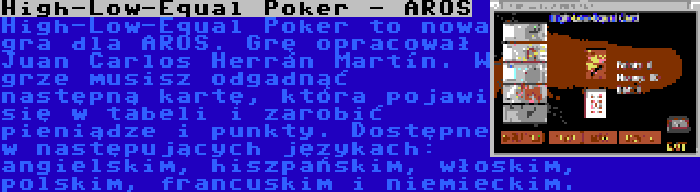 High-Low-Equal Poker - AROS | High-Low-Equal Poker to nowa gra dla AROS. Grę opracował Juan Carlos Herrán Martín. W grze musisz odgadnąć następną kartę, która pojawi się w tabeli i zarobić pieniądze i punkty. Dostępne w następujących językach: angielskim, hiszpańskim, włoskim, polskim, francuskim i niemieckim.