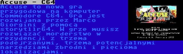 Accuse - C64 | Accuse to nowa gra przygodowa na komputer Commodore C64. Gra jest rozwijana przez Marco Giorgini z pomocą storytllr64. W grze musisz rozwiązać morderstwo w rezydencji z trzema podejrzanymi, trzema potencjalnymi narzędziami zbrodni i pięcioma lokalizacjami.