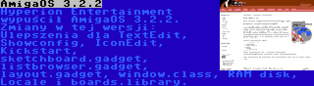 AmigaOS 3.2.2 | Hyperion Entertainment wypuścił AmigaOS 3.2.2. Zmiany w tej wersji: Ulepszenia dla TextEdit, Showconfig, IconEdit, Kickstart, sketchboard.gadget, listbrowser.gadget, layout.gadget, window.class, RAM disk, Locale i boards.library.