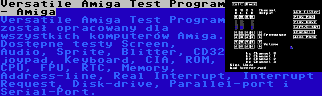 Versatile Amiga Test Program - Amiga | Versatile Amiga Test Program został opracowany dla wszystkich komputerów Amiga. Dostępne testy Screen, Audio, Sprite, Blitter, CD32 joypad, Keyboard, CIA, ROM, CPU, FPU, RTC, Memory, Address-line, Real Interrupt, Interrupt Request, Disk-drive, Parallel-port i Serial-Port.
