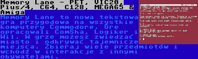 Memory Lane - PET, VIC20, Plus/4, C64, C128, MEGA65 & Amiga | Memory Lane to nowa tekstowa gra przygodowa na wszystkie komputery Commodore. Grę opracowali ComSha, Logiker i Wil. W grze możesz zwiedzać miasto i odkrywać tajemnicze miejsca. Zbieraj wiele przedmiotów i wchodź w interakcje z innymi obywatelami.