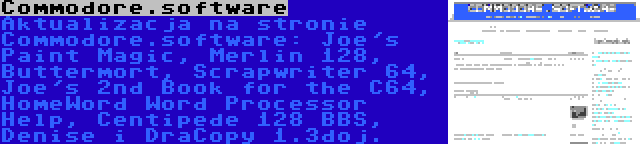Commodore.software | Aktualizacja na stronie Commodore.software: Joe's Paint Magic, Merlin 128, Buttermort, Scrapwriter 64, Joe's 2nd Book for the C64, HomeWord Word Processor Help, Centipede 128 BBS, Denise i DraCopy 1.3doj.