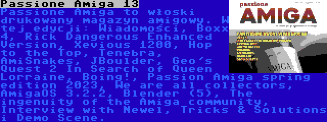 Passione Amiga 13 | Passione Amiga to włoski drukowany magazyn amigowy. W tej edycji: Wiadomości, Boxx 4, Rick Dangerous Enhanced Version, Xevious 1200, Hop to the Top, Tenebra, AmiSnakes, JBoulder, Geo's Quest 2 In Search of Queen Lorraine, Boing!, Passion Amiga spring edition 2023, We are all collectors, AmigaOS 3.2.2, Blender (5), The ingenuity of the Amiga community, Interview with Newel, Tricks & Solutions i Demo Scene.