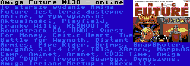 Amiga Future #138 - online | To starsze wydanie Amiga Future jest teraz dostępne online, w tym wydaniu: Aktualności, Playfield, Franke Wille, RESHOOT R Soundtrack CD, UWOL: Quest For Money, Celtic Heart, The Battle for Wesnoth, Distant Armies, Pipe Rider, Grimps, SnapShoter, AmigaOS 3.1.4 (2), IRIS, XBench, MorphOS Camp, Aminet, Aranet, CD32 Time, Amiga 500 DUO, Trevors Soapbox, Demoszene, Amiga Ireland Meetup i ARexx (1).