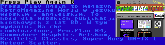 Press Play Again 8 | Press Play Again to magazyn RetroMagazine World w języku włoskim i angielskim. To hołd dla włoskich publikacji kioskowych z lat 80. W tym wydaniu: Ma che combinazione, Pro.Plan 64, Commodore Graphics Artshow, Beatle(s) Classics, Super Huey UH-IX i Meteor Scatter.