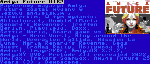 Amiga Future #162 | Papierowy magazyn Amiga Future został wydany w języku angielskim i niemieckim. W tym wydaniu: Aktualności, Domkid (Maria Renard's Revenge), Treffen Berlin, Playfield, Boxx, Settle World, Board game vs Amiga - Hero Quest, Ring around the World, Operacion Fallida, Mission La Luna, Maria Renard's Revenge, Geos Quest, CroMag Rally, Hollywood 10, Aminet, Image2PDF, AmigaOS 3.2.2, Amiga37 DVD, Prelude ZII recreated 2022, AmiFox, Trevors Soapbox, Amiga Future 25 Years (3) i Demoscene.