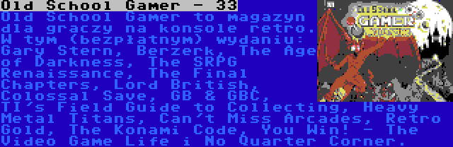 Old School Gamer - 33 | Old School Gamer to magazyn dla graczy na konsole retro. W tym (bezpłatnym) wydaniu: Gary Stern, Berzerk, The Age of Darkness, The SRPG Renaissance, The Final Chapters, Lord British, Colossal Save, GB & GBC, TI's Field Guide to Collecting, Heavy Metal Titans, Can't Miss Arcades, Retro Gold, The Konami Code, You Win! - The Video Game Life i No Quarter Corner.