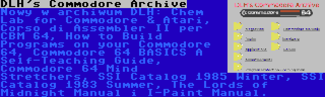 DLH's Commodore Archive | Nowy w archiwum DLH: Chem Lab for Commodore & Atari, Corso di Assembler II per CBM 64, How to Build Programs on your Commodore 64, Commodore 64 BASICS A Self-Teaching Guide, Commodore 64 Mind Stretchers, SSI Catalog 1985 Winter, SSI Catalog 1983 Summer, The Lords of Midnight Manual i I-Paint Manual.