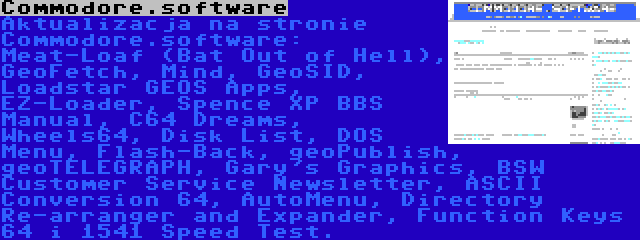 Commodore.software | Aktualizacja na stronie Commodore.software: Meat-Loaf (Bat Out of Hell), GeoFetch, Mind, GeoSID, Loadstar GEOS Apps, EZ-Loader, Spence XP BBS Manual, C64 Dreams, Wheels64, Disk List, DOS Menu, Flash-Back, geoPublish, geoTELEGRAPH, Gary's Graphics, BSW Customer Service Newsletter, ASCII Conversion 64, AutoMenu, Directory Re-arranger and Expander, Function Keys 64 i 1541 Speed Test.