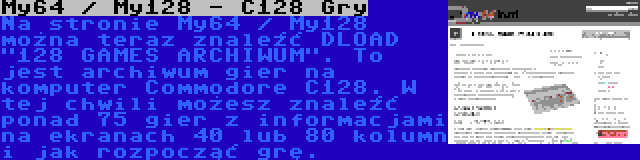 My64 / My128 - C128 Gry | Na stronie My64 / My128 można teraz znaleźć DLOAD 128 GAMES ARCHIWUM. To jest archiwum gier na komputer Commodore C128. W tej chwili możesz znaleźć ponad 75 gier z informacjami na ekranach 40 lub 80 kolumn i jak rozpocząć grę.