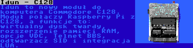 Idun - C128 | Idun to nowy moduł do komputera Commodore C128. Moduł połączy Raspberry Pi z C128, a funkcje to: wirtualny dysk twardy, rozszerzenie pamięci RAM, opcje VDC, Telnet BBS, odtwarzacz SID i integracja LUA.
