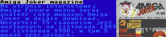 Amiga Joker magazine | Na stronie internetowej Amiga Future można teraz znaleźć cały magazyn Amiga Joker w dziale download. Wszystkie 75 czasopism jest dostępnych od listopada 1989 do listopada 1996, w tym 5 wydań specjalnych.