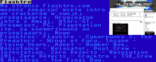 Flashtro | Na stronie Flashtro.com możesz zobaczyć wiele intro do crackerów w swojej przeglądarce. Oryginalne intra z Amigi, Atari-ST, Dreamcast, PC, Playstation itp. są konwertowane do przeglądarki. Nowe Flashtros: Flashtro - Cyberpunks 2, The Predators - Wings of Fury, Insane - Flying Shark, Adept - Bomber Bob, Resistance - Relaxator, Dual Crew - Infestation, Zero Defects - Resolution 101, Zero Defects - Cracktro i TSK_Crew & Alcatraz - The Final Day.