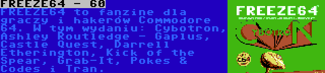 FREEZE64 - 60 | FREEZE64 to fanzine dla graczy i hakerów Commodore 64. W tym wydaniu: Cybotron, Ashley Routledge - Gaplus, Castle Quest, Darrell Etherington, Kick of the Spear, Grab-It, Pokes & Codes i Tran.
