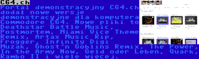 C64.ch | Portal demonstracyjny C64.ch dodał nowe wersje demonstracyjne dla komputera Commodore C64. Nowe pliki to Deathstar Battle Music, Postmortem, Miami Vice Theme Remix, Artax Music Rip, Frogger, Infinity Digi Muzak, Ghost'n Goblins Remix, The Power, In the Army Now, Geld oder Leben, Quark, Rambo II i wiele więcej.