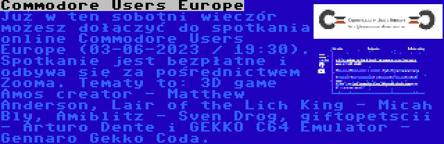Commodore Users Europe | Już w ten sobotni wieczór możesz dołączyć do spotkania online Commodore Users Europe (03-06-2023 / 19:30). Spotkanie jest bezpłatne i odbywa się za pośrednictwem Zooma. Tematy to: 3D game Amos creator - Matthew Anderson, Lair of the Lich King - Micah Bly, Amiblitz - Sven Drog, giftopetscii - Arturo Dente i GEKKO C64 Emulator - Gennaro Gekko Coda.