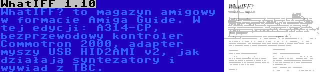 WhatIFF 1.10 | WhatIFF? to magazyn amigowy w formacie Amiga Guide. W tej edycji: A314-CP, bezprzewodowy kontroler Commotron 2000, adapter myszy USB HID2AMI v2, jak działają syntezatory i wywiad z TBC.