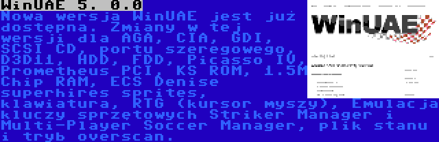 WinUAE 5. 0.0 | Nowa wersja WinUAE jest już dostępna. Zmiany w tej wersji dla AGA, CIA, GDI, SCSI CD, portu szeregowego, D3D11, HDD, FDD, Picasso IV, Prometheus PCI, KS ROM, 1.5M Chip RAM, ECS Denise superhires sprites, klawiatura, RTG (kursor myszy), Emulacja kluczy sprzętowych Striker Manager i Multi-Player Soccer Manager, plik stanu i tryb overscan.