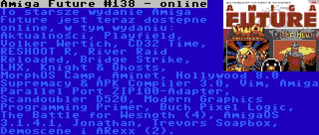Amiga Future #138 - online | To starsze wydanie Amiga Future jest teraz dostępne online, w tym wydaniu: Aktualności, Playfield, Volker Wertich, CD32 Time, RESHOOT R, River Raid Reloaded, Bridge Strike, LHX, Knight & Ghosts, MorphOS Camp, Aminet, Hollywood 8.0 Supremacy & APK Compiler 3.0, Vim, Amiga Parallel Port ZIP100-Adapter, Scandoubler D520, Modern Graphics Programming Primer, Buch Pixel Logic, The Battle for Wesnoth (4), AmigaOS 3.1.4.1, Jonathan, Trevors Soapbox, Demoscene i ARexx (2).