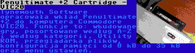 Penultimate +2 Cartridge - VIC20 | Tynemouth Software opracowała wkład Penultimate +2 do komputera Commodore VIC20. Funkcje to: wbudowane gry, posortowane według A-Z i według kategorii, Utility ROM, przeglądarka plików, konfiguracja pamięci od 0 kB do 35 kB oraz menu ustawień.