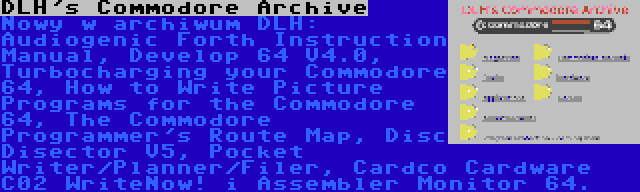 DLH's Commodore Archive | Nowy w archiwum DLH: Audiogenic Forth Instruction Manual, Develop 64 V4.0, Turbocharging your Commodore 64, How to Write Picture Programs for the Commodore 64, The Commodore Programmer's Route Map, Disc Disector V5, Pocket Writer/Planner/Filer, Cardco Cardware C02 WriteNow! i Assembler Monitor 64.