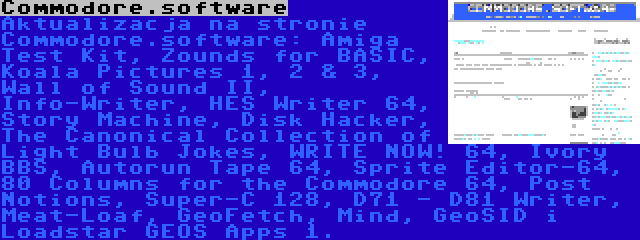 Commodore.software | Aktualizacja na stronie Commodore.software: Amiga Test Kit, Zounds for BASIC, Koala Pictures 1, 2 & 3, Wall of Sound II, Info-Writer, HES Writer 64, Story Machine, Disk Hacker, The Canonical Collection of Light Bulb Jokes, WRITE NOW! 64, Ivory BBS, Autorun Tape 64, Sprite Editor-64, 80 Columns for the Commodore 64, Post Notions, Super-C 128, D71 - D81 Writer, Meat-Loaf, GeoFetch, Mind, GeoSID i Loadstar GEOS Apps 1.