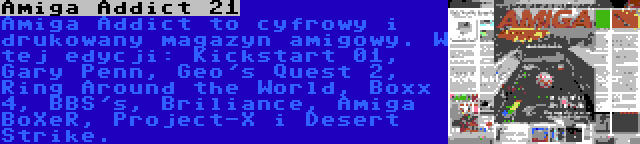 Amiga Addict 21 | Amiga Addict to cyfrowy i drukowany magazyn amigowy. W tej edycji: Kickstart 01, Gary Penn, Geo's Quest 2, Ring Around the World, Boxx 4, BBS's, Briliance, Amiga BoXeR, Project-X i Desert Strike.