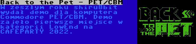 Back to the Pet - PET/CBM | W zeszłym roku shiru8bit wydał demo dla komputera Commodore PET/CBM. Demo zajęło pierwsze miejsce w kategorii LowEnd na CAFEPARTY 2022.