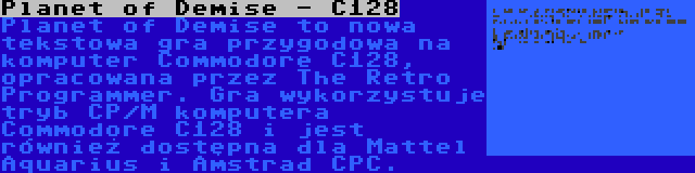 Planet of Demise - C128 | Planet of Demise to nowa tekstowa gra przygodowa na komputer Commodore C128, opracowana przez The Retro Programmer. Gra wykorzystuje tryb CP/M komputera Commodore C128 i jest również dostępna dla Mattel Aquarius i Amstrad CPC.