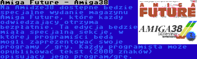 Amiga Future - Amiga38 | Na Amidze38 dostępne będzie specjalne wydanie magazynu Amiga Future, które każdy odwiedzający otrzyma bezpłatnie. Ta edycja będzie miała specjalną sekcję, w której programiści będą mogli zaprezentować swoje programy / gry. Każdy programista może opublikować tekst (2000 znaków) opisujący jego program/grę.