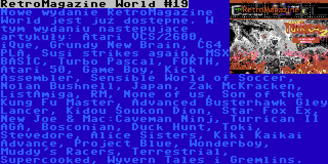 RetroMagazine World #19 | Nowe wydanie RetroMagazine World jest już dostępne. W tym wydaniu następujące artykuły: Atari VCS/2600, iQue, Grundy New Brain, C64 PLA, Susi strikes again, MSX BASIC, Turbo Pascal, FORTH, Atari 50, Game Boy, Kick Assembler, Sensible World of Soccer, Nolan Bushnell, Japan, Zak McKracken, ListAmiga, RM, None of us, Son of the Kung Fu Master, Advanced Busterhawk Gley Lancer, Kidou Soukon Dion, Star Fox Ex, New Joe & Mac:Caveman Ninj, Turrican II AGA, Bosconian, Duck Hunt, Toki, Stevedore, Alice Sisters, Kiki Kaikai Advance, Project Blue, Wonderboy, Muddy's Racers, Terrestrial, Supercooked, Wyvern Tales i Gremlins.