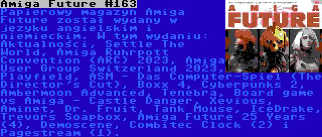 Amiga Future #163 | Papierowy magazyn Amiga Future został wydany w języku angielskim i niemieckim. W tym wydaniu: Aktualności, Settle The World, Amiga Ruhrpott Convention (ARC) 2023, Amiga User Group Switzerland 2023, Playfield, ASM - Das Computer-Spiel (The Director's Cut), Boxx 4, Cyberpunks 2, Ambermoon Advanced, Tenebra, Board game vs Amiga - Castle Danger, Xevious, Aminet, Dr. Fruit, Tank Mouse, IceDrake, Trevors Soapbox, Amiga Future 25 Years (4), Demoscene, Combitec Clock (2) i Pagestream (1).