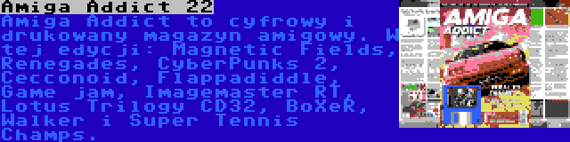 Amiga Addict 22 | Amiga Addict to cyfrowy i drukowany magazyn amigowy. W tej edycji: Magnetic Fields, Renegades, CyberPunks 2, Cecconoid, Flappadiddle, Game jam, Imagemaster RT, Lotus Trilogy CD32, BoXeR, Walker i Super Tennis Champs.