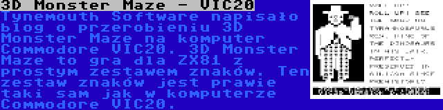 3D Monster Maze - VIC20 | Tynemouth Software napisało blog o przerobieniu 3D Monster Maze na komputer Commodore VIC20. 3D Monster Maze to gra dla ZX81 z prostym zestawem znaków. Ten zestaw znaków jest prawie taki sam jak w komputerze Commodore VIC20.