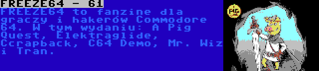 FREEZE64 - 61 | FREEZE64 to fanzine dla graczy i hakerów Commodore 64. W tym wydaniu: A Pig Quest, Elektraglide, Ccrapback, C64 Demo, Mr. Wiz i Tran.