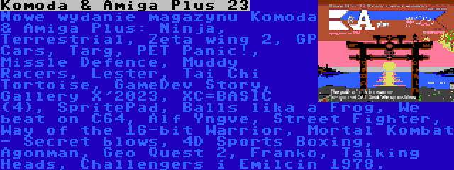Komoda & Amiga Plus 23 | Nowe wydanie magazynu Komoda & Amiga Plus: Ninja, Terrestrial, Zeta wing 2, GP Cars, Targ, PET Panic!, Missle Defence, Muddy Racers, Lester, Tai Chi Tortoise, GameDev Story, Gallery X'2023, XC=BASIC (4), SpritePad, Balls lika a Frog, We beat on C64, Alf Yngve, Street Fighter, Way of the 16-bit Warrior, Mortal Kombat - Secret blows, 4D Sports Boxing, Agonman, Geo Quest 2, Franko, Talking Heads, Challengers i Emilcin 1978.