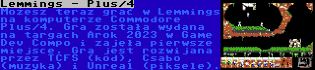 Lemmings - Plus/4 | Możesz teraz grać w Lemmings na komputerze Commodore Plus/4. Gra została wydana na targach Arok 2023 w Game Dev Compo i zajęła pierwsze miejsce. Gra jest rozwijana przez TCFS (kod), Csabo (muzyka) i Unreal (piksele).